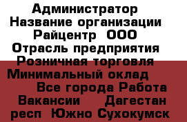 Администратор › Название организации ­ Райцентр, ООО › Отрасль предприятия ­ Розничная торговля › Минимальный оклад ­ 23 000 - Все города Работа » Вакансии   . Дагестан респ.,Южно-Сухокумск г.